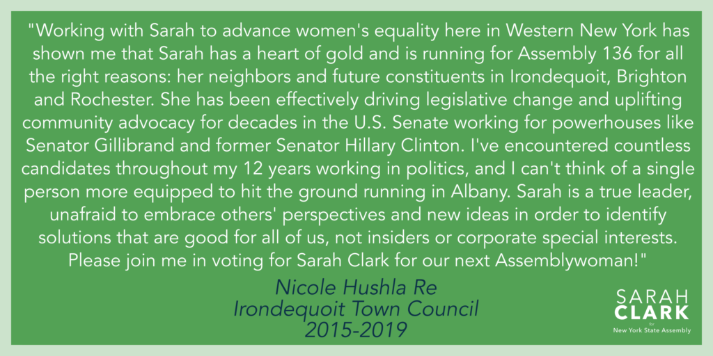 "Working with Sarah to advance women's equality here in Western New York has shown me that Sarah has a heart of gold and is running for Assembly 136 for all the right reasons: her neighbors and future constituents in Irondequoit, Brighton and the city of Rochester. She has been effectively driving legislative change and uplifting community advocacy for decades in the U.S. Senate working for powerhouses like Senator Gillibrand and former Senator Hillary Clinton. I've encountered countless candidates throughout my 12 years working in politics, and I can't think of a single person more equipped to hit the ground running in Albany. Sarah is a true leader, unafraid to embrace others' perspectives and new ideas in order to identify solutions that are good for all of us, not insiders or corporate special interests. Please join me in voting for Sarah Clark for our next Assemblywoman!" - Nicole Hushla Re, Irondequoit Town Council, 2015-2019