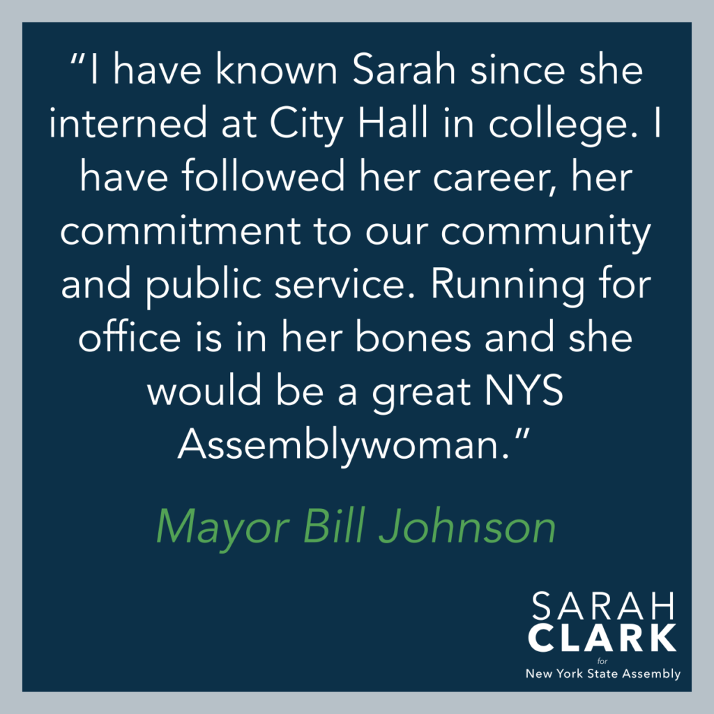 "I have known Sarah since she interned at City Hall in college. I have followed her career, her commitment to our community and public service. Running for office is in her bones and she would be a great NYS Assemblywoman." Bill Johnson, Mayor, City of Rochester, 1994-2005