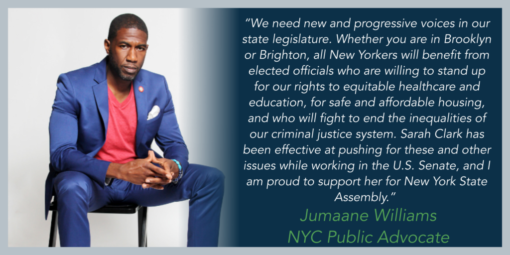 “We need new and progressive voices in our state legislature. Whether you are in Brooklyn or Brighton, all New Yorkers will benefit from elected officials who are willing to stand up for our rights to equitable healthcare and education, for safe and affordable housing, and who will fight to end the inequalities of our criminal justice system. Sarah Clark has been effective at pushing for these and other issues while working in the U.S. Senate, and I am proud to support her for New York State Assembly.” - Jumaane Williams