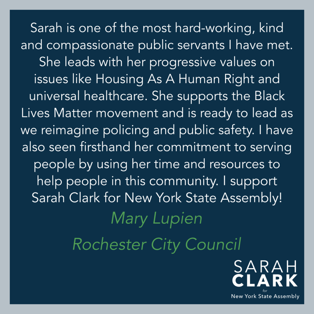 "Sarah is one of the most hard-working, kind and compassionate public servants I have met. She leads with her progressive values on issues like Housing As A Human Right and universal healthcare. She supports the Black Lives Matter movement and is ready to lead as we reimagine policing and public safety. I have also seen firsthand her commitment to serving people by using her time and resources to help people in this community. I support Sarah Clark for New York State Assembly!" - Mary Lupien, Rochester City Council