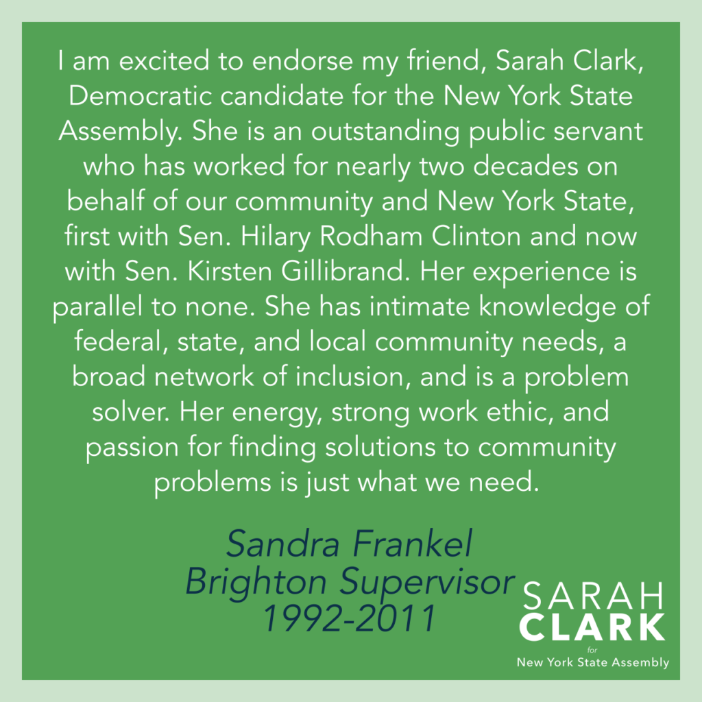"I am excited to endorse my friend, Sarah Clark, Democratic candidate for the New York State Assembly. She is an outstanding public servant who has worked for nearly two decades on behalf of our community and New York State, first with Sen. Hillary Rodham Clinton and now with Sen. Kirsten Gillibrand. Her experience is parallel to none. She has intimate knowledge of federal, state, and local community needs, a broad network of inclusion, and is a problem solver. Her energy, strong work ethic, and passion for finding solutions to community problems is just what we need." - Sandra Frankel, Brighton Supervisor, 1992-2011