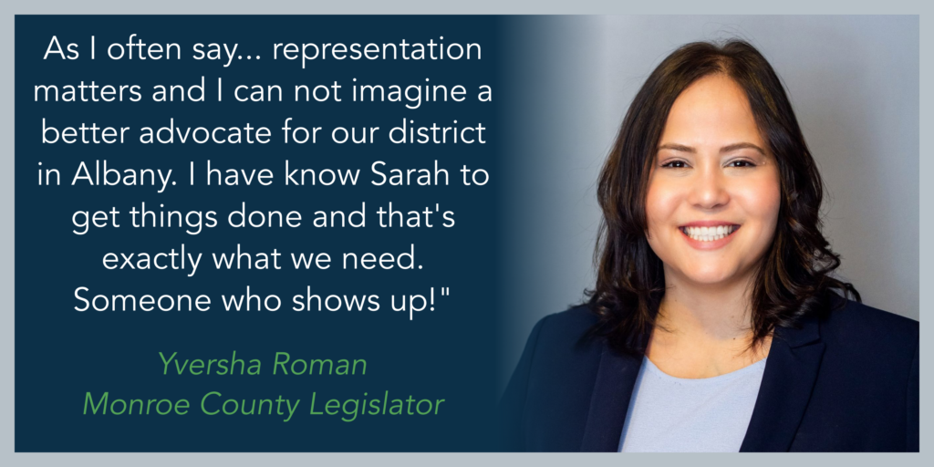 "As I often say... representation matters and I can not imagine a better advocate for our district in Albany. I have know Sarah to get things done and that's exactly what we need. Someone who shows up!" - Yversha Roman, Monroe County Legislator